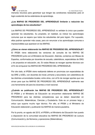 I.E. Nº 54078-JEM Lic. Sulio Chacón Yauris
MOVILIZACION NACIONAL POR LA MEJORA DE LOS APRENDIZAJE
menores recursos para garantizar que tengan las condiciones necesarias para el
logro sostenido de los estándares de aprendizaje.
¿Los MAPAS DE PROGRESO DEL APRENDIZAJE limitarán o reducirán los
aprendizajes de los estudiantes?
Los MAPAS DE PROGRESO DEL APRENDIZAJE no señalan lo único que pueden
aprender los estudiantes. Su propósito, en realidad, es indicar los aprendizajes
comunes que se espera que todos los estudiantes del país logren. Por supuesto,
ellos podrían aprender más cosas, pero sin renunciar a los aprendizajes comunes e
imprescindibles que aparecen en los MAPAS.
¿Cómo se vienen elaborando los MAPAS DE PROGRESO DEL APRENDIZAJE?
El IPEBA viene elaborando las versiones de consulta de los MAPAS DE
PROGRESO junto con el Ministerio de Educación. Además, contamos con Mesas de
Expertos, conformadas por docentes de escuela, catedráticos, especialistas de ONG
y de proyectos en educación, etc. En estas Mesas se recogen aportes técnicos con
el fin de enriquecer los MAPAS DE PROGRESO DEL APRENDIZAJE.
Por otro lado, el IPEBA viene realizando talleres en provincias con especialistas de
las DRE y UGEL; con docentes de inicial, primaria y secundaria; con catedráticos de
las distintas universidades locales; entre otros, con el fin de recoger aportes que nos
sirvan para que los MAPAS DE PROGRESO DEL APRENDIZAJE realmente sea
una herramienta útil para los docentes a nivel nacional.
¿Cuándo se publicarán los MAPAS DE PROGRESO DEL APRENDIZAJE?
El IPEBA y el Ministerio de Educación se encuentran elaborando MAPAS DE
PROGRESO para las distintas competencias que se deben desarrollar en
Comunicación, Matemáticas, Ciencias y Ciudadanía. Este es un proceso largo y
arduo que supone mucho rigor técnico. Por ello, el IPEBA y el Ministerio de
Educación elaborarán y publicarán los MAPAS de manera paulatina.
Por lo pronto, en agosto del 2012, el IPEBA y el Ministerio de Educación han puesto
a disposición de la comunidad educativa los MAPAS DE PROGRESO de Lectura
(Comunicación) y de Números y operaciones (Matemáticas).
 
