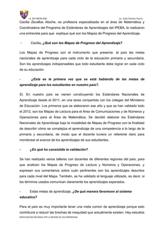 I.E. Nº 54078-JEM Lic. Sulio Chacón Yauris
MOVILIZACION NACIONAL POR LA MEJORA DE LOS APRENDIZAJE
Cecilia Zevallos Atoche, es profesora especializada en el área de Matemática y
Coordinadora del Programa de Estándares de Aprendizajes del IPEBA, le realizaron
una entrevista para que explique qué son los Mapas de Progreso del Aprendizaje.
- Cecilia, ¿Qué son los Mapas de Progreso del Aprendizaje?
Los Mapas de Progreso son el instrumento que presenta al país las metas
nacionales de aprendizaje para cada ciclo de la educación primaria y secundaria.
Son los aprendizajes indispensables que todo estudiante debe lograr en cada ciclo
de su educación.
- ¿Esta es la primera vez que se está hablando de las metas de
aprendizaje para los estudiantes en nuestro país?.
Sí. En nuestro país se vienen construyendo los Estándares Nacionales de
Aprendizaje desde el 2011, en una tarea compartida con los colegas del Ministerio
de Educación. Los primeros que se elaboraron ese año y que se han validado todo
el 2012, son los Mapas de Lectura para el Área de Comunicaciones y de Números y
Operaciones para el Área de Matemática. Se decidió elaborar los Estándares
Nacionales de Aprendizaje bajo la modalidad de Mapas de Progreso con la finalidad
de describir cómo se complejiza el aprendizaje de una competencia a lo largo de la
primaria y secundaria, de modo que el docente tuviera un referente claro para
monitorear el avance de los aprendizajes de sus estudiantes.
- ¿En qué ha consistido la validación?
Se han realizado varios talleres con docentes de diferentes regiones del país, para
que analicen los Mapas de Progreso de Lectura y Números y Operaciones, y
expresen sus comentarios sobre cuán pertinentes son los aprendizajes descritos
para cada nivel del Mapa. También, se ha validado el lenguaje utilizado, es decir, si
los términos usados comunican claramente los aprendizajes esperados.
- Estas metas de aprendizaje, ¿De qué manera favorecen al sistema
educativo?
Para el país es muy importante tener una meta común de aprendizaje porque esto
contribuirá a reducir las brechas de inequidad que actualmente existen. Hay estudios
 