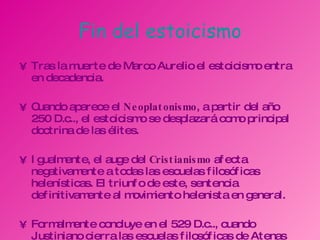 Fin del estoicismo Tras la muerte de Marco Aurelio el estoicismo entra en decadencia. Cuando aparece el  Neoplatonismo , a partir del año 250 D.c.., el estoicismo se desplazará como principal doctrina de las élites. Igualmente, el auge del  Cristianismo  afecta negativamente a todas las escuelas filosóficas helenísticas. El triunfo de este, sentencia definitivamente al movimiento helenista en general. Formalmente concluye en el 529 D.c.., cuando Justiniano cierra las escuelas filosóficas de Atenas (el Liceo, la Academia, la Stoa). 