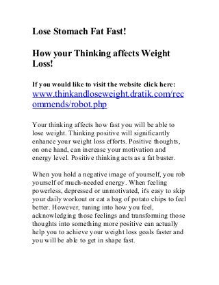 Lose Stomach Fat Fast!

How your Thinking affects Weight
Loss!

If you would like to visit the website click here:
www.thinkandloseweight.dratik.com/rec
ommends/robot.php

Your thinking affects how fast you will be able to
lose weight. Thinking positive will significantly
enhance your weight loss efforts. Positive thoughts,
on one hand, can increase your motivation and
energy level. Positive thinking acts as a fat buster.

When you hold a negative image of yourself, you rob
yourself of much-needed energy. When feeling
powerless, depressed or unmotivated, it's easy to skip
your daily workout or eat a bag of potato chips to feel
better. However, tuning into how you feel,
acknowledging those feelings and transforming those
thoughts into something more positive can actually
help you to achieve your weight loss goals faster and
you will be able to get in shape fast.
 