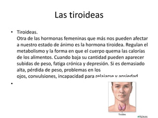 Las tiroideas
• Tiroideas.
Otra de las hormonas femeninas que más nos pueden afectar
a nuestro estado de ánimo es la hormona tiroidea. Regulan el
metabolismo y la forma en que el cuerpo quema las calorías
de los alimentos. Cuando baja su cantidad pueden aparecer
subidas de peso, fatiga crónica y depresión. Si es demasiado
alta, pérdida de peso, problemas en los
ojos, convulsiones, incapacidad para relajarse y ansiedad.
•
 