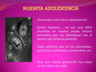 NUESRTA ADOLESCENCIA¿Recuerdas cómo fue tu adolescencia?Siendo honestos , no nos será difícil encontrar en nuestra propia historia momentos que nos identifiquen con el alumno que tenemos enfrente.  Todos sentimos que no nos escuchaban, que fuimos maltratados injustamente, etc.Decir que nuestra generación fue mejor no nos salvara de nada.