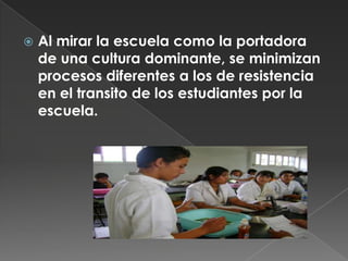 Al mirar la escuela como la portadora de una cultura dominante, se minimizan procesos diferentes a los de resistencia en el transito de los estudiantes por la escuela. 
