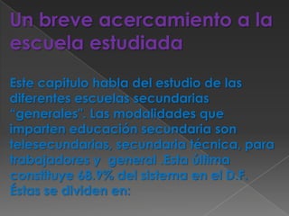 Un breve acercamiento a la escuela estudiadaEste capitulo habla del estudio de las diferentes escuelas secundarias “generales". Las modalidades que imparten educación secundaria son telesecundarias, secundaria técnica, para trabajadores y  general .Esta última  constituye 68.9% del sistema en el D.F.Éstas se dividen en: