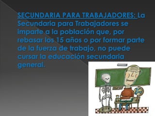 SECUNDARIA PARA TRABAJADORES: La Secundaria para Trabajadores se imparte a la población que, por rebasar los 15 años o por formar parte de la fuerza de trabajo, no puede cursar la educación secundaria general. 