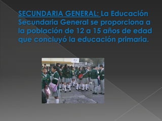 SECUNDARIA GENERAL: La Educación Secundaria General se proporciona a la población de 12 a 15 años de edad que concluyó la educación primaria.