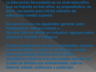 La Educación Secundaria es un nivel educativo que se imparte en tres años; es propedéutica, es decir, necesaria para iniciar estudios de educación media superior.Sus servicios son los siguientes: general, para trabajadores, telesecundaria y… Técnica: Esta se divide en industrial, agropecuaria, pesquera, forestal e indígena. Puede impartirse en las tres modalidades; escolar, no escolarizada y mixta; sin embargo, en esta obra se presenta únicamente los datos estadísticos relativos a la secundaria escolar, los cuales se dividen por sostenimiento, esto es, federal, estatal, autónomo y particular.