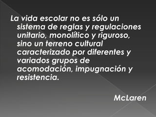 La vida escolar no es sólo un sistema de reglas y regulaciones unitario, monolítico y riguroso, sino un terreno cultural caracterizado por diferentes y variados grupos de acomodación, impugnación y resistencia.McLaren