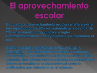 En cuanto a  aprovechamiento escolar se refiere existe una reprobación de 30% en matemáticas y de más  de 20% en español, física y química e inglés. Contradictoriamente  no hay alumnos que reprueben el año .  El SAID (SISTEMA DE ADMISION E INSCRIPCION A DISTANCIA) es el sistema para calificar los exámenes de admisión y de distribuir a los alumnos en las distintas escuelas. Éste sistema envía la relación de alumnos que deben ser inscritos en cada plantel así como la calificación que obtuvieron en el examen.El aprovechamiento escolar