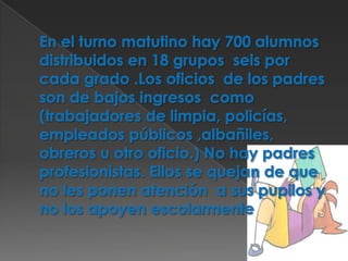 En el turno matutino hay 700 alumnos distribuidos en 18 grupos  seis por cada grado .Los oficios  de los padres son de bajos ingresos  como (trabajadores de limpia, policías, empleados públicos ,albañiles, obreros u otro oficio.) No hay padres  profesionistas. Ellos se quejan de que no les ponen atención  a sus pupilos y no los apoyen escolarmente