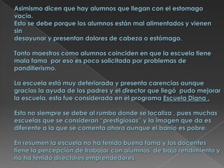 Asimismo dicen que hay alumnos que llegan con el estomago vacio. Esto se debe porque los alumnos están mal alimentados y vienen  sin desayunar y presentan dolores de cabeza o estómago. Tanto maestros como alumnos coinciden en que la escuela tiene mala fama  por eso es poco solicitada por problemas de pandillerismo.La escuela está muy deteriorada y presenta carencias aunque gracias la ayuda de los padres y el director que llegó  pudo mejorar la escuela, esta fue considerada en el programa Escuela Digna .Esto no siempre se debe al rumbo donde se localiza , pues muchas escuelas que se consideran “prestigiosas” y la imagen que da es diferente a la que se comenta ahora aunque el barrio es pobre.En resumen la escuela no ha tenido buena fama y los docentes tiene la percepción de trabajar con alumnos  de bajo rendimiento y no ha tenido directores emprendedores.