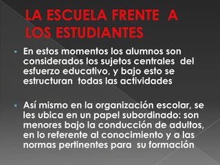 LA ESCUELA FRENTE  A LOS ESTUDIANTESEn estos momentos los alumnos son considerados los sujetos centrales  del esfuerzo educativo, y bajo esto se estructuran  todas las actividades 