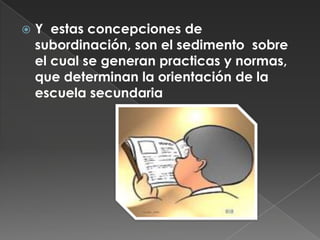 Así mismo en la organización escolar, se les ubica en un papel subordinado: son menores bajo la conducción de adultos, en lo referente al conocimiento y a las normas pertinentes para  su formaciónY  estas concepciones de subordinación, son el sedimento  sobre el cual se generan practicas y normas, que determinan la orientación de la escuela secundaria