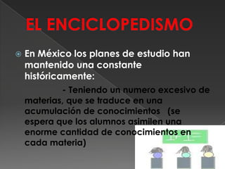 EL ENCICLOPEDISMOEn México los planes de estudio han mantenido una constante históricamente:                  - Teniendo un numero excesivo de materias, que se traduce en una acumulación de conocimientos   (se espera que los alumnos asimilen una enorme cantidad de conocimientos en cada materia)