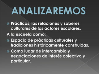 ANALIZAREMOSPrácticas, las relaciones y saberes culturales de los actores escolares.A la escuela como: Espacio de prácticas culturales y tradiciones históricamente construidas.Como lugar de intercambio y negociaciones de interés colectivo y particular.