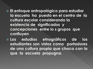 El enfoque antropológico para estudiar la escuela  ha  puesto en el centro de  la cultura escolar considerando la existencia de  significados  y concepciones  entre lo s grupos  que  confluyen Los estudios etnográficos de los estudiantes son vistos como  portadores de una cultura propia que choca con la que  la  escuela  propugna.