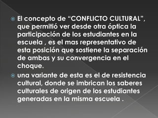 El concepto de “CONFLICTO CULTURAL”, que permitió ver desde otra óptica la participación de los estudiantes en la escuela , es el mas representativo de esta posición que sostiene la separación de ambas y su convergencia en el choque.una variante de esta es el de resistencia cultural, donde se imbrican los saberes culturales de origen de los estudiantes generadas en la misma escuela .