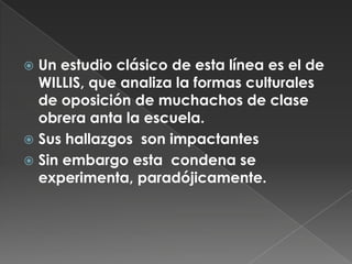 Un estudio clásico de esta línea es el de WILLIS, que analiza la formas culturales de oposición de muchachos de clase obrera anta la escuela.Sus hallazgos  son impactantes Sin embargo esta  condena se experimenta, paradójicamente.