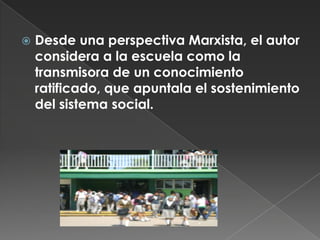 Desde una perspectiva Marxista, el autor considera a la escuela como la transmisora de un conocimiento ratificado, que apuntala el sostenimiento del sistema social.