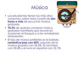 Música Los estudiantes tienen los más altos consumos, sobre todo a partir de  dos horas o más  de escuchar música grabada. 70.3%  de quienes compran música grabada manifiesta que recurre en ocasiones al tianguis o a los vendedores ambulantes. El tipo de música preferido es la balada  romántica/pop con 50%,  seguida de la música grupera con 35.6%, la ranchera con 33.6% y el rock en español con 22.1%. 
