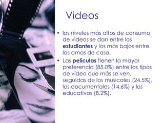 Videos los niveles más altos de consumo de videos se dan entre los  estudiantes  y los más bajos entre las amas de casa. Las  películas  tienen la mayor preferencia (85.0%) entre los tipos de video que más se ven, seguidas de los musicales (24.5%), los documentales (14.6%) y los educativos (8.2%). 