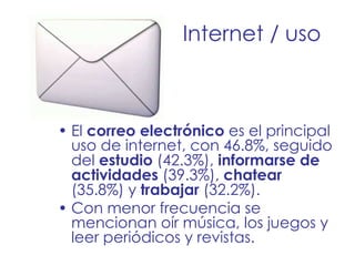 Internet / uso El  correo electrónico  es el principal uso de internet, con 46.8%, seguido del  estudio  (42.3%),  informarse de actividades  (39.3%),  chatear  (35.8%) y  trabajar  (32.2%).  Con menor frecuencia se mencionan oír música, los juegos y leer periódicos y revistas. 