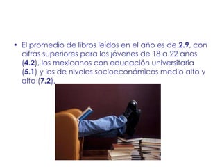 El promedio de libros leídos en el año es de  2.9 , con cifras superiores para los jóvenes de 18 a 22 años ( 4.2 ), los mexicanos con educación universitaria ( 5.1 ) y los de niveles socioeconómicos medio alto y alto ( 7.2 ). 