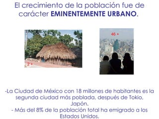 La Ciudad de México con 18 millones de habitantes es la segunda ciudad más poblada, después de Tokio, Japón. - Más del 8% de la población total ha emigrado a los Estados Unidos. El crecimiento de la población fue de carácter  EMINENTEMENTE URBANO .  46 + 2 + 