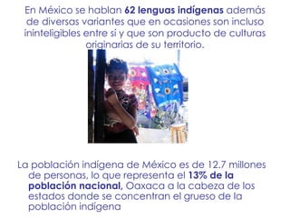 En México se hablan  62 lenguas indígenas  además de diversas variantes que en ocasiones son incluso ininteligibles entre sí y que son producto de culturas originarias de su territorio. La población indígena de México es de 12.7 millones de personas, lo que representa el  13% de la población nacional,  Oaxaca a la cabeza de los estados donde se concentran el grueso de la población indígena 