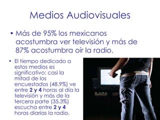 Medios Audiovisuales Más de 95% los mexicanos acostumbra ver televisión y más de 87% acostumbra oír la radio.  El tiempo dedicado a estos medios es significativo: casi la mitad de los encuestados (48.9%) ve entre  2 y 4  horas al día la televisión y más de la tercera parte (35.3%) escucha entre  2 y 4  horas diarias la radio. 