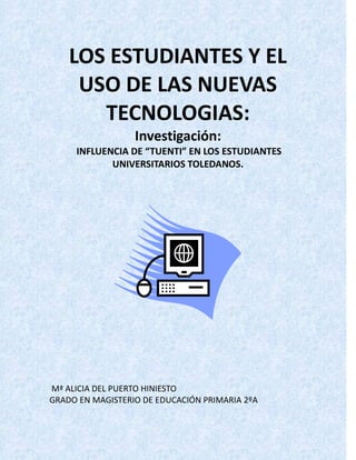 LOS ESTUDIANTES Y EL
     USO DE LAS NUEVAS
       TECNOLOGIAS:
                  Investigación:
     INFLUENCIA DE “TUENTI” EN LOS ESTUDIANTES
            UNIVERSITARIOS TOLEDANOS.




Mª ALICIA DEL PUERTO HINIESTO
GRADO EN MAGISTERIO DE EDUCACIÓN PRIMARIA 2ºA
 