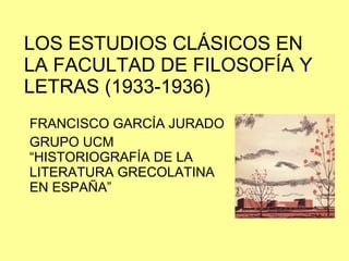 LOS ESTUDIOS CLÁSICOS EN LA FACULTAD DE FILOSOFÍA Y LETRAS (1933-1936) FRANCISCO GARCÍA JURADO GRUPO UCM “HISTORIOGRAFÍA DE LA LITERATURA GRECOLATINA EN ESPAÑA” 