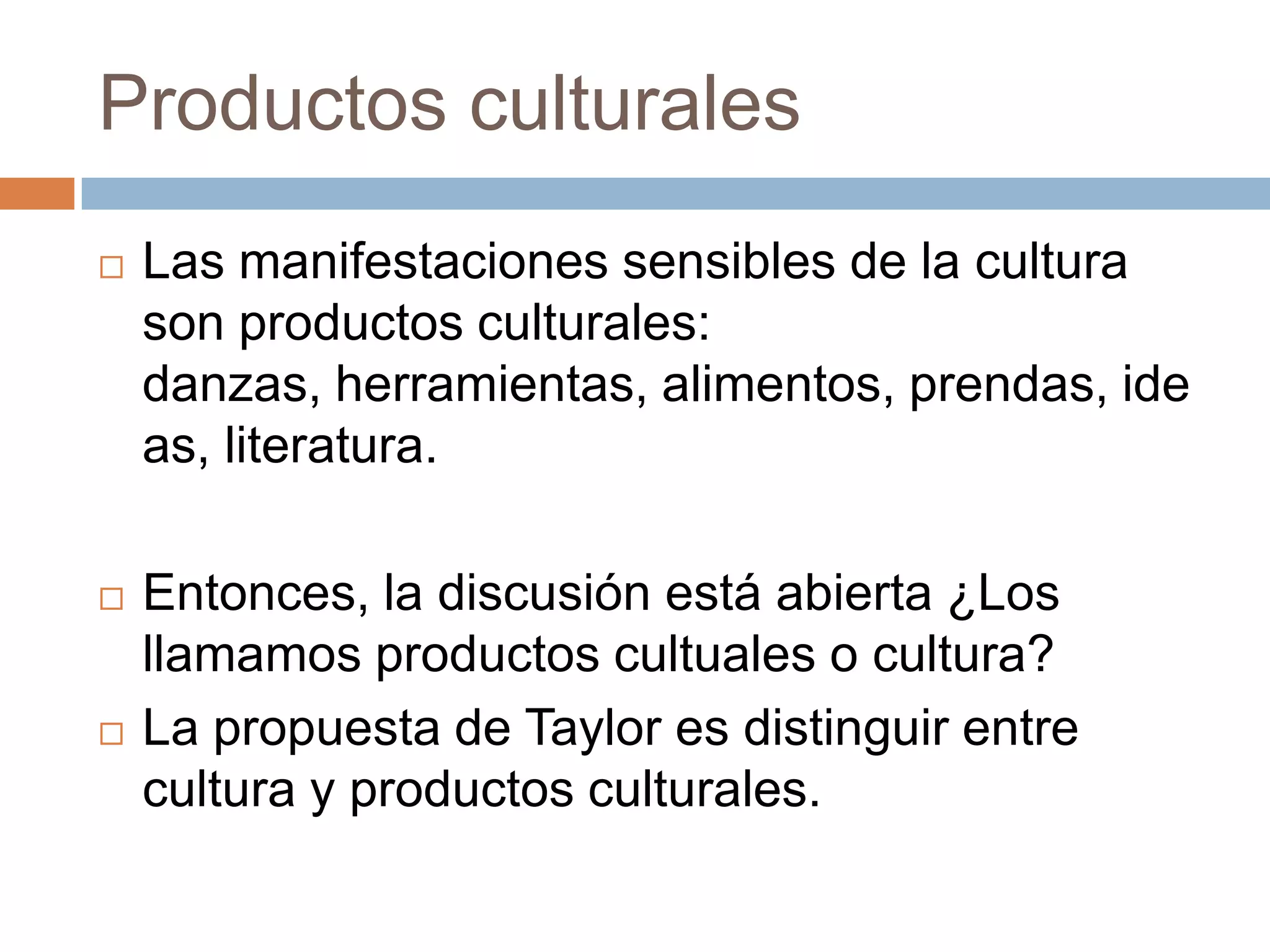 Productos culturales
   Las manifestaciones sensibles de la cultura son
    productos culturales: danzas, herramientas,
    alimentos, prendas, ideas, literatura.

   Entonces, la discusión está abierta ¿Los llamamos
    productos cultuales o cultura?
   La propuesta de Taylor es distinguir entre cultura y
    productos culturales.
 