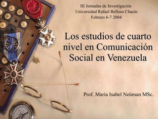 Los estudios de cuarto nivel en Comunicación Social en Venezuela Prof. María Isabel Neüman MSc. III Jornadas de Investigación  Universidad Rafael Belloso Chacín Febrero 6-7 2004 