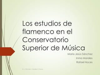 Los estudios de
flamenco en el
Conservatorio
Superior de Música
María Jesús Sánchez
Inma Morales
Rafael Hoces
M. J. Sánchez, I. Morales, R. Hoces
 