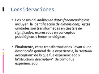 Consideraciones
 Los pasos del análisis de datos fenomenológicos
incluyen la identificación de dimensiones; estas
unidades son transformadas en clusters de
significados, expresados en conceptos
psicológicos y fenomenológicos.
 Finalmente, estas transformaciones llevan a una
descripción general de la experiencia, la "textural
description“ de lo que fue experienciado y
la"structural description" de cómo fue
experienciado
 