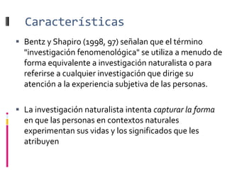 Características
 Bentz y Shapiro (1998, 97) señalan que el término
"investigación fenomenológica" se utiliza a menudo de
forma equivalente a investigación naturalista o para
referirse a cualquier investigación que dirige su
atención a la experiencia subjetiva de las personas.
 La investigación naturalista intenta capturar la forma
en que las personas en contextos naturales
experimentan sus vidas y los significados que les
atribuyen
 