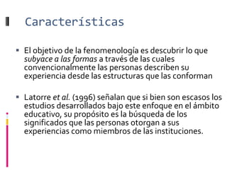 Características
 El objetivo de la fenomenología es descubrir lo que
subyace a las formas a través de las cuales
convencionalmente las personas describen su
experiencia desde las estructuras que las conforman
 Latorre et al. (1996) señalan que si bien son escasos los
estudios desarrollados bajo este enfoque en el ámbito
educativo, su propósito es la búsqueda de los
significados que las personas otorgan a sus
experiencias como miembros de las instituciones.
 