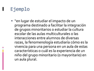 Ejemplo
 “en lugar de estudiar el impacto de un
programa destinado a facilitar la integración
de grupos minoritarios o estudiar la cultura
escolar de las aulas multiculturales o las
interacciones entre alumnos de diversas
razas, la fenomenología estudiaría cómo es la
vivencia para una persona en un aula de estas
características o cuál es la experiencia de un
niño del grupo minoritario (o mayoritario) en
un aula plural.
 