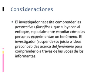 Consideraciones
 El investigador necesita comprender las
perspectivas filosóficas que subyacen al
enfoque, especialmente estudiar cómo las
personas experimentan un fenómeno. El
investigador (suspende) su juicio o ideas
preconcebidas acerca del fenómeno para
comprenderlo a través de las voces de los
informantes.
 