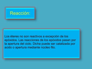 Reacción:



Los éteres no son reactivos a excepción de los
epóxidos. Las reacciones de los epóxidos pasan por
la apertura del ciclo. Dicha puede ser catalizada por
acido o apertura mediante núcleo filo.
 