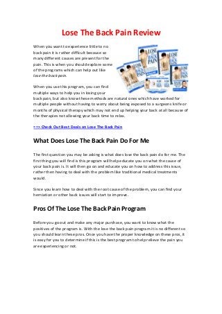 Lose The Back Pain Review
When you want to experience little to no
back pain it is rather difficult because so
many different causes are present for the
pain. This is when you should explore some
of the programs which can help out like
lose the back pain.
When you use this program, you can find
multiple ways to help you in losing your
back pain, but also know these methods are natural ones which have worked for
multiple people without having to worry about being exposed to a surgeons knife or
months of physical therapy which may not end up helping your back at all because of
the therapies not allowing your back time to relax.
==> Check Out Best Deals on Lose The Back Pain
What Does Lose The Back Pain Do For Me
The first question you may be asking is what does lose the back pain do for me. The
first thing you will find is this program will help educate you on what the cause of
your back pain is. It will then go on and educate you on how to address this issue,
rather then having to deal with the problem like traditional medical treatments
would.
Since you learn how to deal with the root cause of the problem, you can find your
herniation or other back issues will start to improve.
Pros Of The Lose The Back Pain Program
Before you go out and make any major purchase, you want to know what the
positives of the program is. With the lose the back pain program it is no different so
you should learn these pros. Once you have the proper knowledge on these pros, it
is easy for you to determine if this is the best program to help relieve the pain you
are experiencing or not.
 