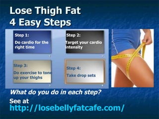 Lose Thigh Fat 4 Easy Steps ,[object Object],[object Object],Step 1: Do cardio for the right time Step 2: Target your cardio intensity Step 3: Do exercise to tone up your thighs Step 4: Take drop sets   http://losebellyfatcafe.com/ 
