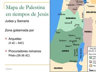 Mapa de Palestina
en tiempos de Jesús
Judea y Samaria

Zona gobernada por

   Arquelao
    (4 aC – 6dC)

   Procuradores romanos
    Pilato (26-36 dC)



18/02/13                   12
 