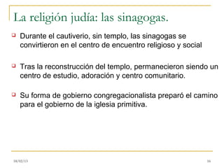 La religión judía: las sinagogas.
   Durante el cautiverio, sin templo, las sinagogas se
    convirtieron en el centro de encuentro religioso y social

   Tras la reconstrucción del templo, permanecieron siendo un
    centro de estudio, adoración y centro comunitario.

   Su forma de gobierno congregacionalista preparó el camino
    para el gobierno de la iglesia primitiva.




18/02/13                                                        16
 