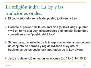 La religión judía: La ley y las
tradiciones orales.
   El cautiverio reforzó la fe del pueblo judío en la Ley

   Durante el período de la restauración (530-44 aC) el pueblo
    vivió en torno a la Ley, el sacerdocio y el templo, llegando a
    convertirse en el “pueblo del Libro”

   Sin embargo, el estudio de la interpretación de la Ley originó
    un conjunto de normas y reglas (Misnah = ley oral =
    tradiciones de los ancianos), apartadas de la Ley divina.

   Jesús lo denunció en varias ocasiones (Lc 11:46; Mt 15:9)

18/02/13                                                      17
 