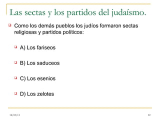 Las sectas y los partidos del judaísmo.
   Como los demás pueblos los judíos formaron sectas
    religiosas y partidos políticos:

          A) Los fariseos

          B) Los saduceos

          C) Los esenios

          D) Los zelotes


18/02/13                                                22
 