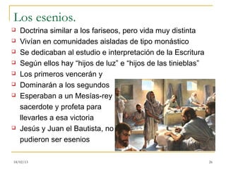 Los esenios.
   Doctrina similar a los fariseos, pero vida muy distinta
   Vivían en comunidades aisladas de tipo monástico
   Se dedicaban al estudio e interpretación de la Escritura
   Según ellos hay “hijos de luz” e “hijos de las tinieblas”
   Los primeros vencerán y
   Dominarán a los segundos
   Esperaban a un Mesías-rey
    sacerdote y profeta para
    llevarles a esa victoria
   Jesús y Juan el Bautista, no
    pudieron ser esenios

18/02/13                                                        26
 