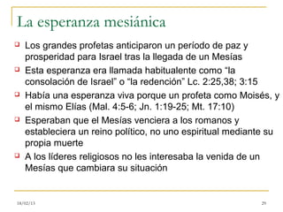 La esperanza mesiánica
   Los grandes profetas anticiparon un período de paz y
    prosperidad para Israel tras la llegada de un Mesías
   Esta esperanza era llamada habitualente como “la
    consolación de Israel” o “la redención” Lc. 2:25,38; 3:15
   Había una esperanza viva porque un profeta como Moisés, y
    el mismo Elías (Mal. 4:5-6; Jn. 1:19-25; Mt. 17:10)
   Esperaban que el Mesías venciera a los romanos y
    estableciera un reino político, no uno espiritual mediante su
    propia muerte
   A los líderes religiosos no les interesaba la venida de un
    Mesías que cambiara su situación


18/02/13                                                    29
 