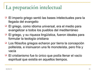 La preparación intelectual
   El imperio griego sentó las bases intelectuales para la
    llegada del evangelio
   El griego, como idioma universal, era el medio para
    evangelizar a todos los pueblos del mediterráneo
   El griego, y su riqueza lingüística, fueron ideales para
    formular la teología cristiana
   Los filósofos griegos echaron por tierra la concepción
    politeísta, e insinuaron una fe monoteísta, pero fría y
    vacía
   El cristianismo fue lo único que podía llenar el vacío
    espiritual que existía en aquellos tiempos.

18/02/13                                                       33
 